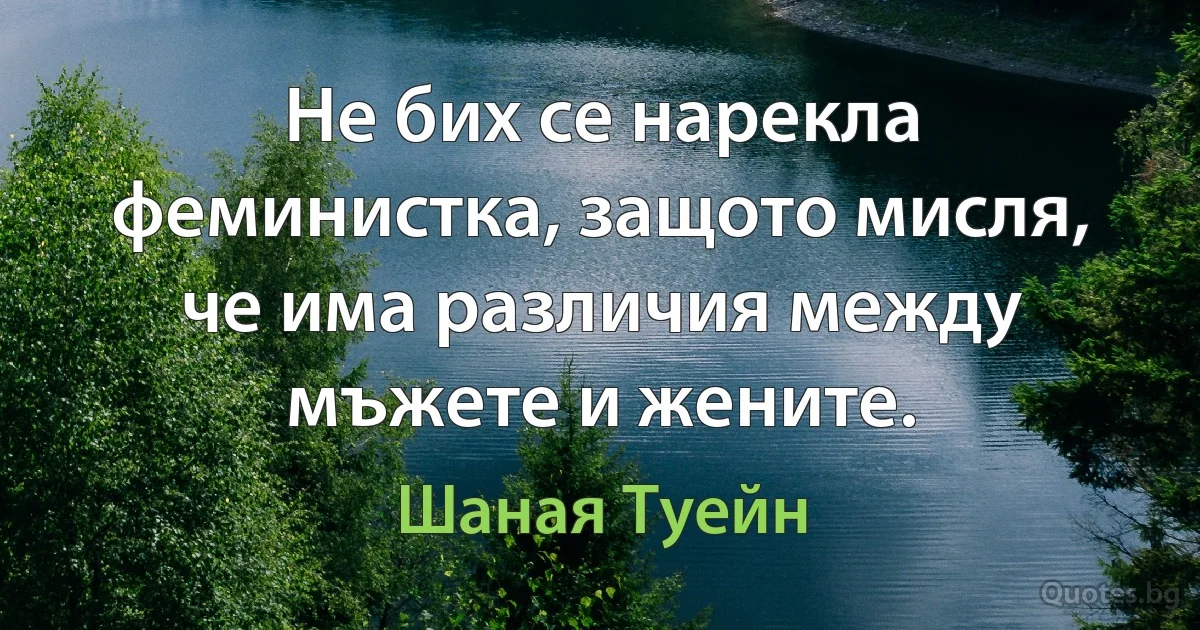 Не бих се нарекла феминистка, защото мисля, че има различия между мъжете и жените. (Шаная Туейн)