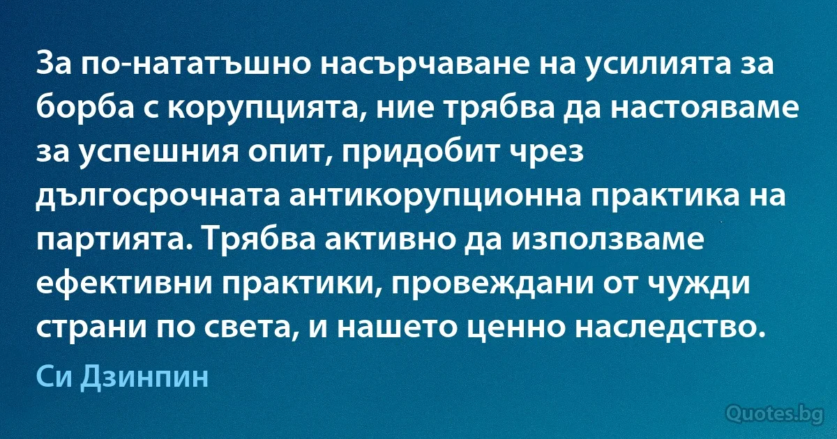 За по-нататъшно насърчаване на усилията за борба с корупцията, ние трябва да настояваме за успешния опит, придобит чрез дългосрочната антикорупционна практика на партията. Трябва активно да използваме ефективни практики, провеждани от чужди страни по света, и нашето ценно наследство. (Си Дзинпин)