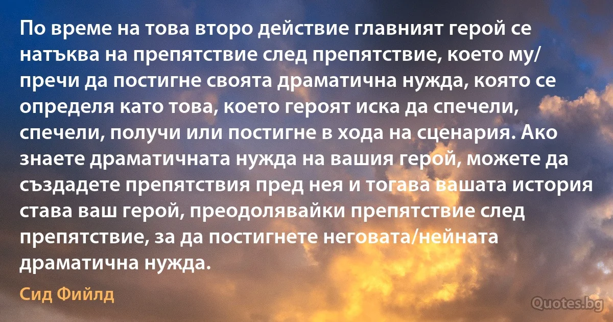 По време на това второ действие главният герой се натъква на препятствие след препятствие, което му/ пречи да постигне своята драматична нужда, която се определя като това, което героят иска да спечели, спечели, получи или постигне в хода на сценария. Ако знаете драматичната нужда на вашия герой, можете да създадете препятствия пред нея и тогава вашата история става ваш герой, преодолявайки препятствие след препятствие, за да постигнете неговата/нейната драматична нужда. (Сид Фийлд)