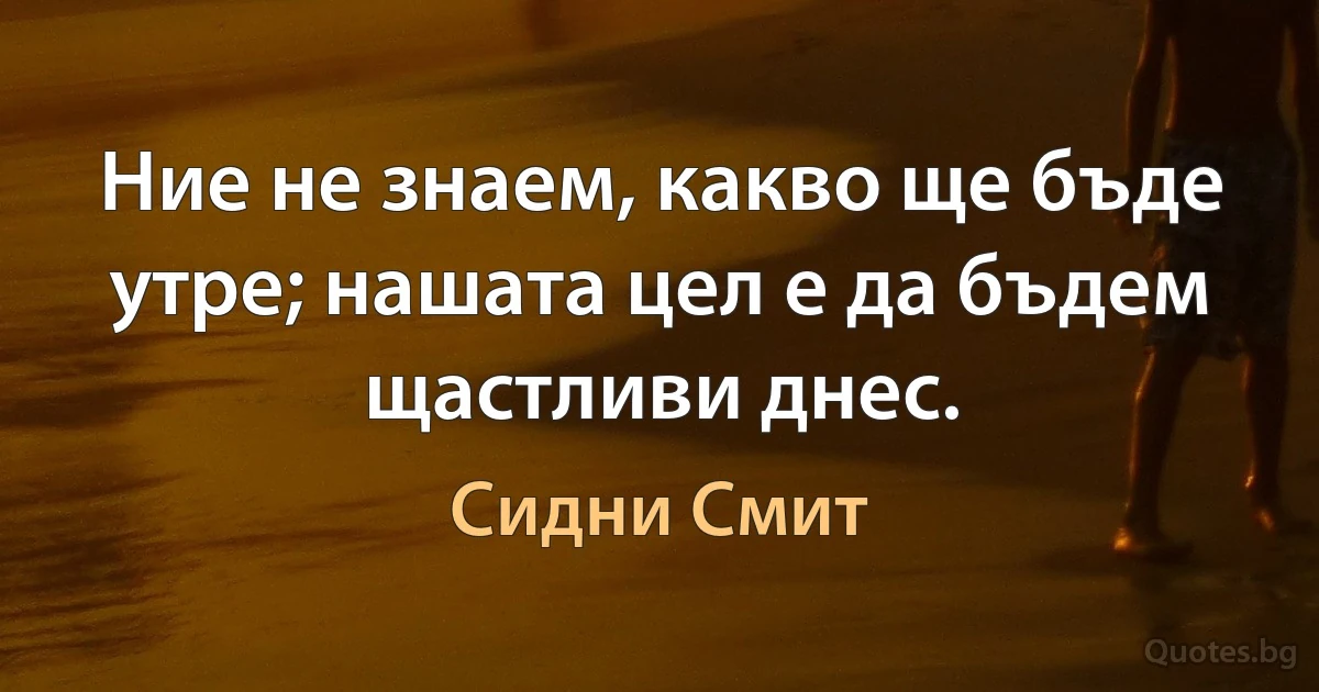 Ние не знаем, какво ще бъде утре; нашата цел е да бъдем щастливи днес. (Сидни Смит)