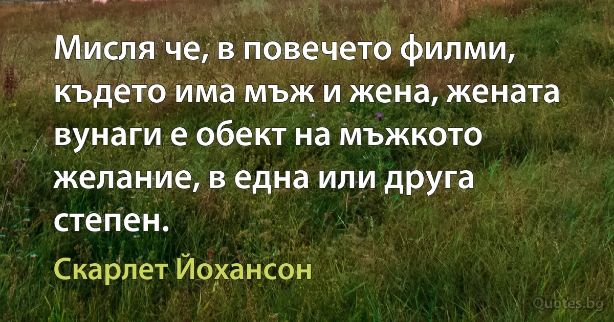 Мисля че, в повечето филми, където има мъж и жена, жената вунаги е обект на мъжкото желание, в една или друга степен. (Скарлет Йохансон)