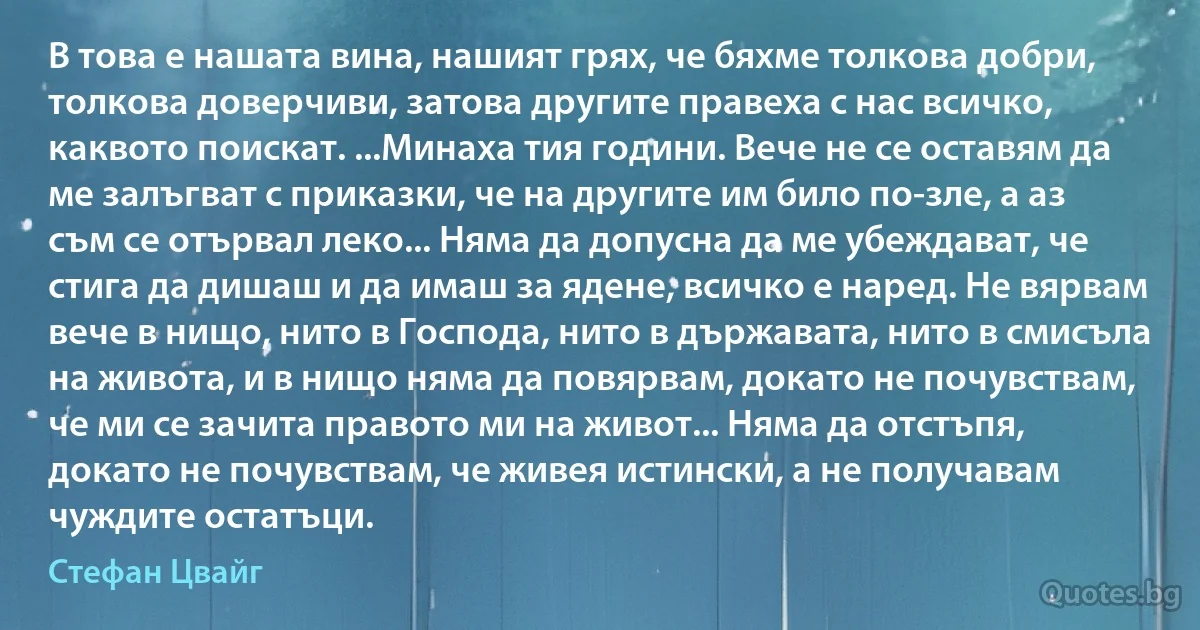 В това е нашата вина, нашият грях, че бяхме толкова добри, толкова доверчиви, затова другите правеха с нас всичко, каквото поискат. ...Минаха тия години. Вече не се оставям да ме залъгват с приказки, че на другите им било по-зле, а аз съм се отървал леко... Няма да допусна да ме убеждават, че стига да дишаш и да имаш за ядене, всичко е наред. Не вярвам вече в нищо, нито в Господа, нито в държавата, нито в смисъла на живота, и в нищо няма да повярвам, докато не почувствам, че ми се зачита правото ми на живот... Няма да отстъпя, докато не почувствам, че живея истински, а не получавам чуждите остатъци. (Стефан Цвайг)