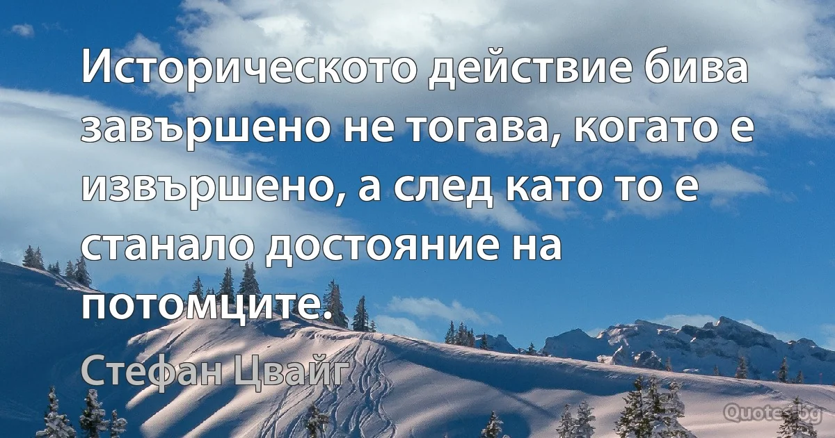 Историческото действие бива завършено не тогава, когато е извършено, а след като то е станало достояние на потомците. (Стефан Цвайг)