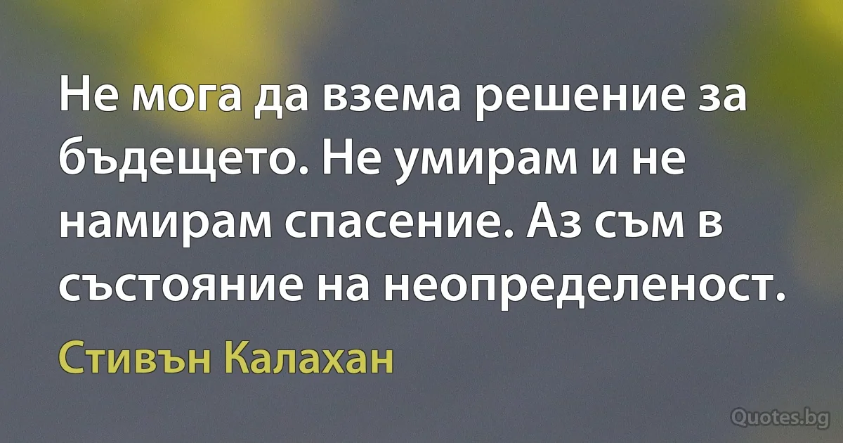 Не мога да взема решение за бъдещето. Не умирам и не намирам спасение. Аз съм в състояние на неопределеност. (Стивън Калахан)