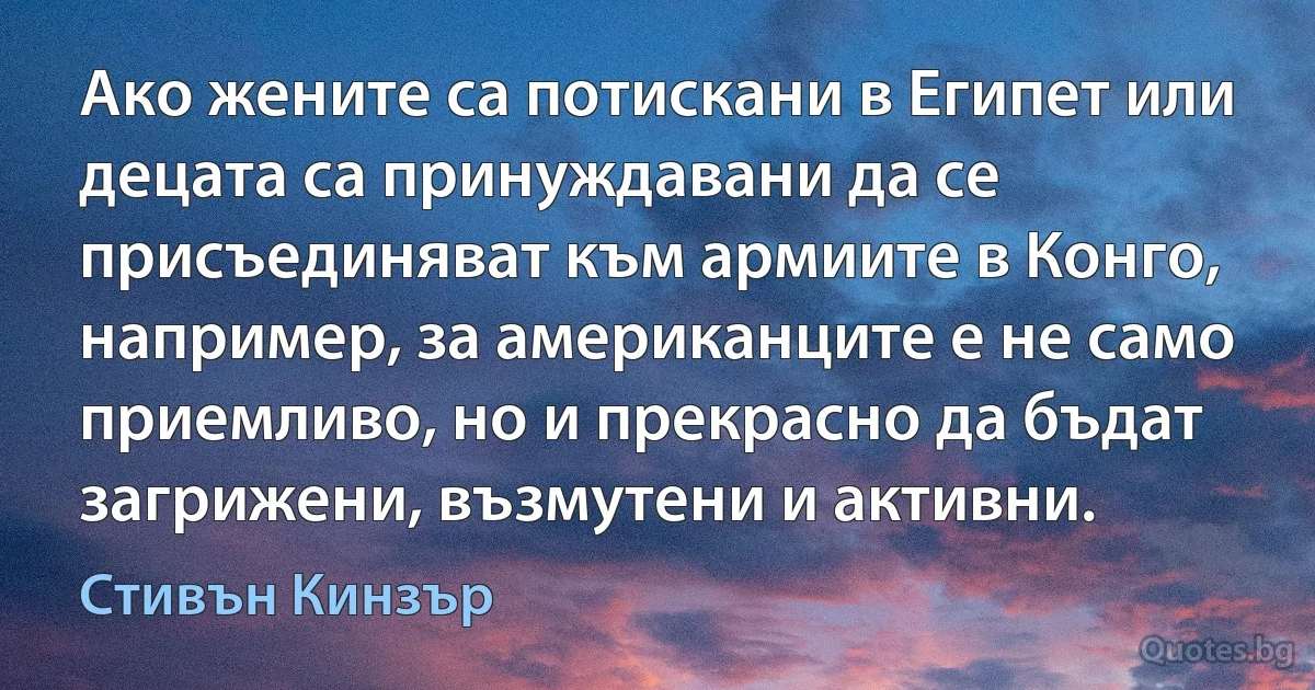 Ако жените са потискани в Египет или децата са принуждавани да се присъединяват към армиите в Конго, например, за американците е не само приемливо, но и прекрасно да бъдат загрижени, възмутени и активни. (Стивън Кинзър)