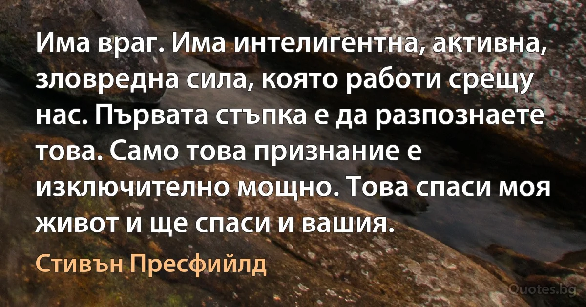 Има враг. Има интелигентна, активна, зловредна сила, която работи срещу нас. Първата стъпка е да разпознаете това. Само това признание е изключително мощно. Това спаси моя живот и ще спаси и вашия. (Стивън Пресфийлд)