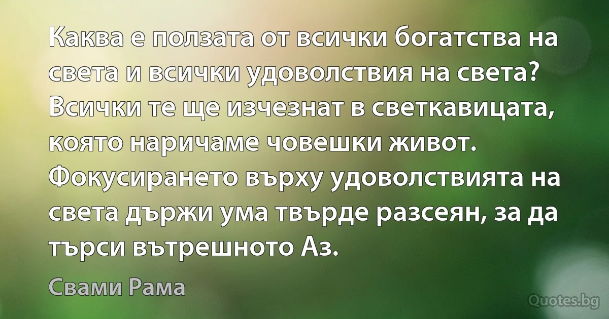 Каква е ползата от всички богатства на света и всички удоволствия на света? Всички те ще изчезнат в светкавицата, която наричаме човешки живот. Фокусирането върху удоволствията на света държи ума твърде разсеян, за да търси вътрешното Аз. (Свами Рама)