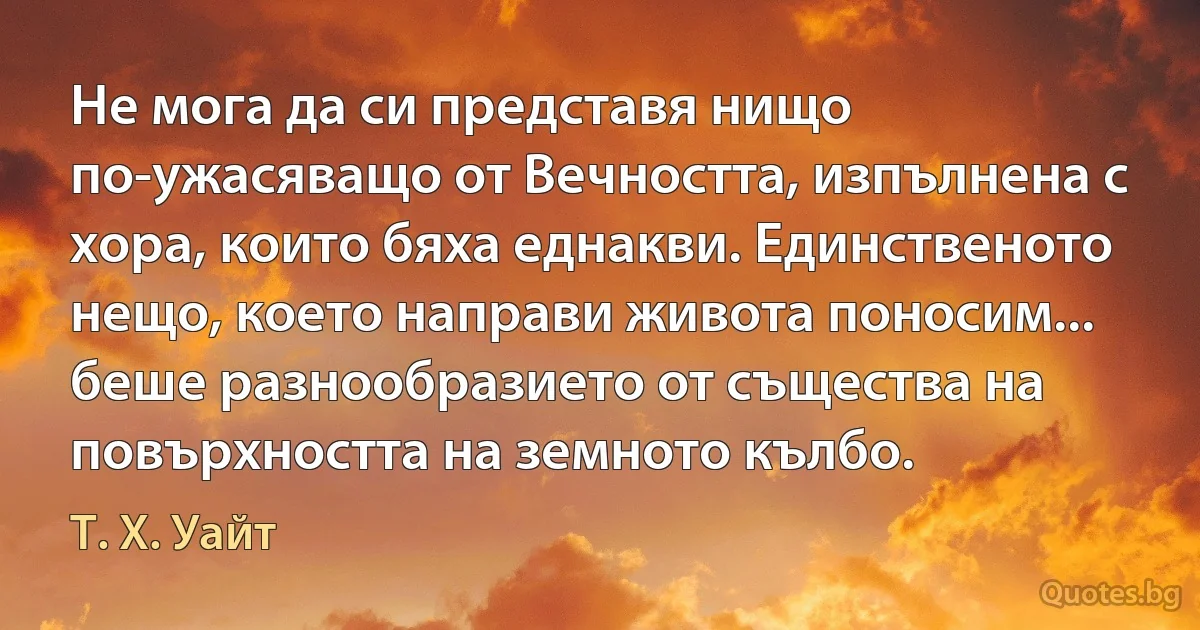 Не мога да си представя нищо по-ужасяващо от Вечността, изпълнена с хора, които бяха еднакви. Единственото нещо, което направи живота поносим... беше разнообразието от същества на повърхността на земното кълбо. (Т. Х. Уайт)