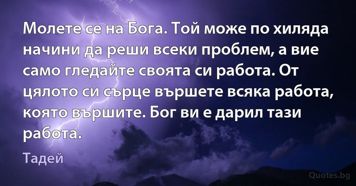 Молете се на Бога. Той може по хиляда начини да реши всеки проблем, а вие само гледайте своята си работа. От цялото си сърце вършете всяка работа, която вършите. Бог ви е дарил тази работа. (Тадей)