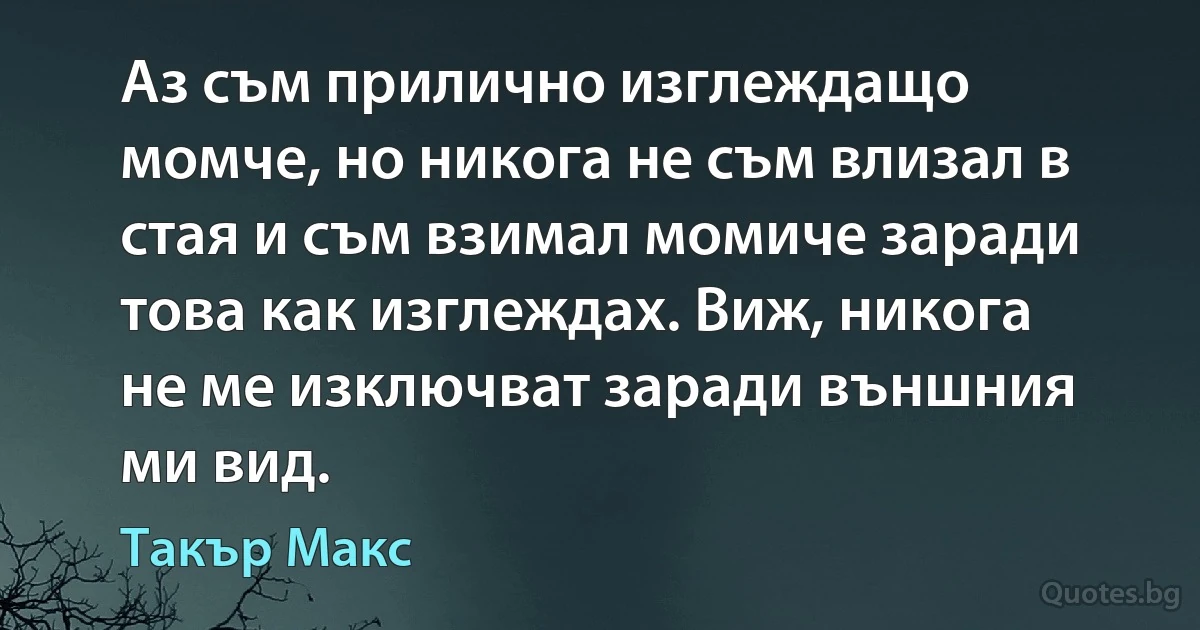 Аз съм прилично изглеждащо момче, но никога не съм влизал в стая и съм взимал момиче заради това как изглеждах. Виж, никога не ме изключват заради външния ми вид. (Такър Макс)