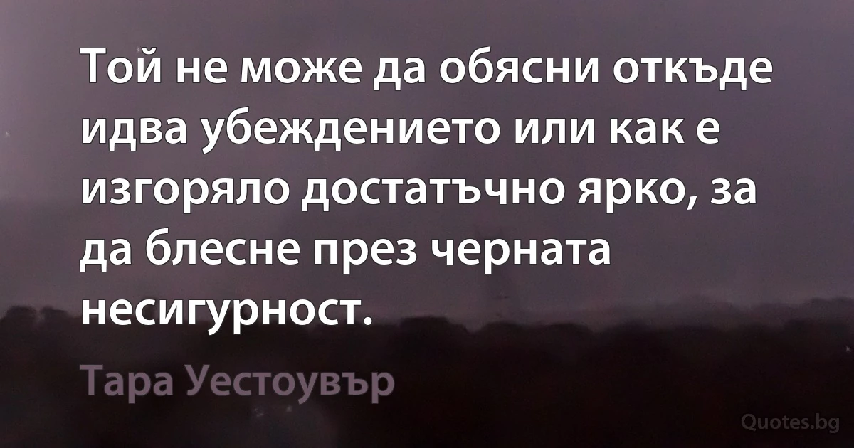 Той не може да обясни откъде идва убеждението или как е изгоряло достатъчно ярко, за да блесне през черната несигурност. (Тара Уестоувър)