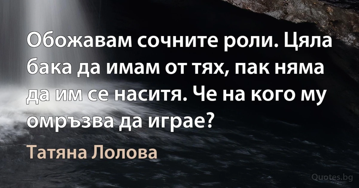 Обожавам сочните роли. Цяла бака да имам от тях, пак няма да им се наситя. Че на кого му омръзва да играе? (Татяна Лолова)