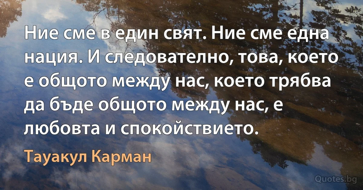 Ние сме в един свят. Ние сме една нация. И следователно, това, което е общото между нас, което трябва да бъде общото между нас, е любовта и спокойствието. (Тауакул Карман)