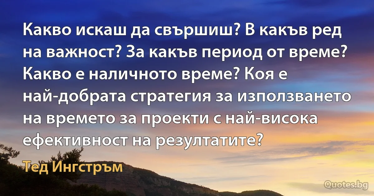 Какво искаш да свършиш? В какъв ред на важност? За какъв период от време? Какво е наличното време? Коя е най-добрата стратегия за използването на времето за проекти с най-висока ефективност на резултатите? (Тед Ингстръм)