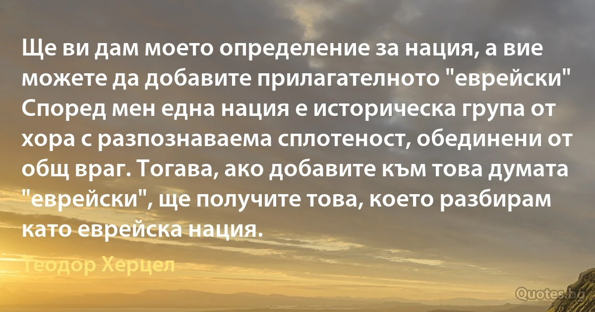 Ще ви дам моето определение за нация, а вие можете да добавите прилагателното "еврейски" Според мен една нация е историческа група от хора с разпознаваема сплотеност, обединени от общ враг. Тогава, ако добавите към това думата "еврейски", ще получите това, което разбирам като еврейска нация. (Теодор Херцел)