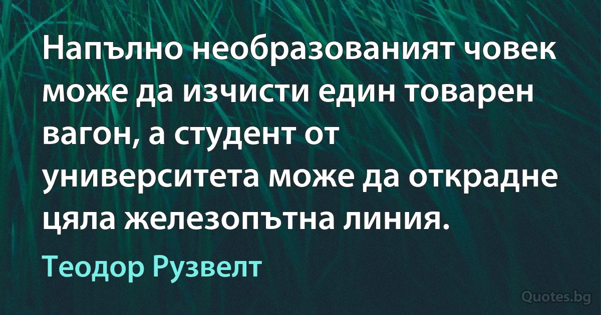 Напълно необразованият човек може да изчисти един товарен вагон, а студент от университета може да открадне цяла железопътна линия. (Теодор Рузвелт)