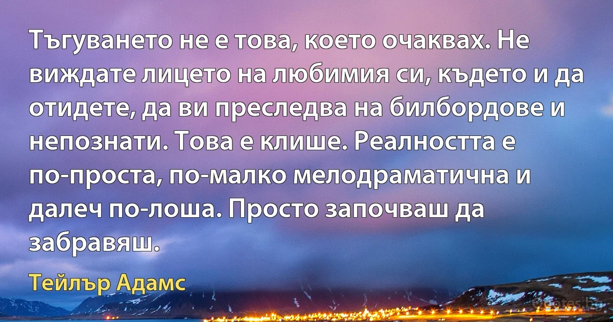 Тъгуването не е това, което очаквах. Не виждате лицето на любимия си, където и да отидете, да ви преследва на билбордове и непознати. Това е клише. Реалността е по-проста, по-малко мелодраматична и далеч по-лоша. Просто започваш да забравяш. (Тейлър Адамс)