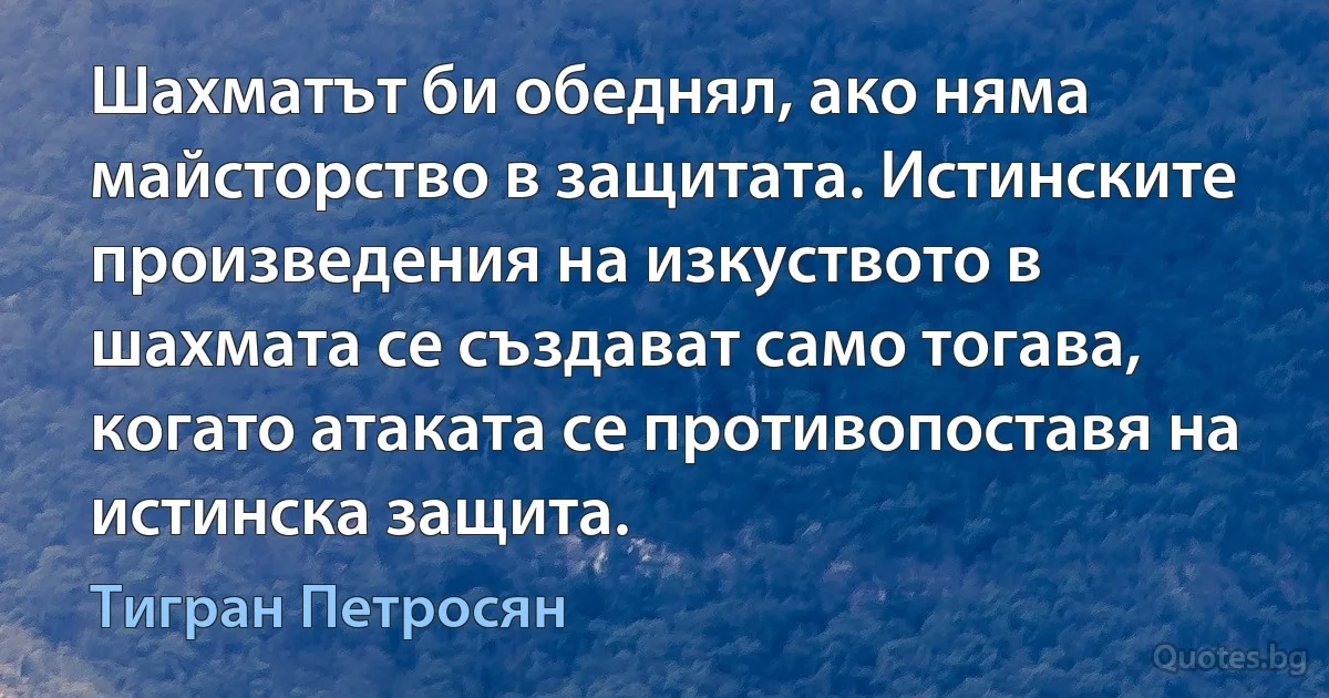 Шахматът би обеднял, ако няма майсторство в защитата. Истинските произведения на изкуството в шахмата се създават само тогава, когато атаката се противопоставя на истинска защита. (Тигран Петросян)