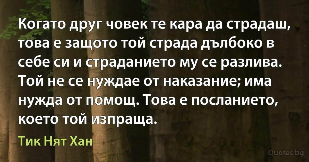 Когато друг човек те кара да страдаш, това е защото той страда дълбоко в себе си и страданието му се разлива. Той не се нуждае от наказание; има нужда от помощ. Това е посланието, което той изпраща. (Тик Нят Хан)