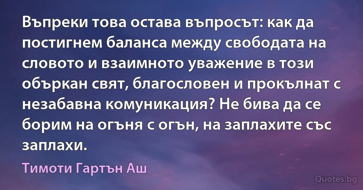 Въпреки това остава въпросът: как да постигнем баланса между свободата на словото и взаимното уважение в този объркан свят, благословен и прокълнат с незабавна комуникация? Не бива да се борим на огъня с огън, на заплахите със заплахи. (Тимоти Гартън Аш)