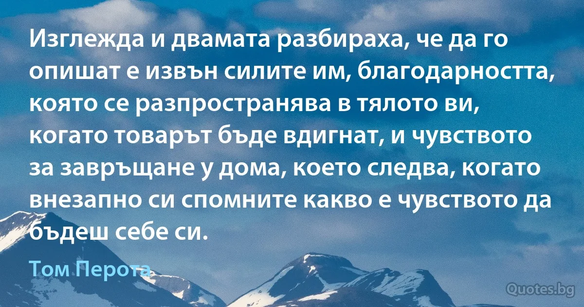 Изглежда и двамата разбираха, че да го опишат е извън силите им, благодарността, която се разпространява в тялото ви, когато товарът бъде вдигнат, и чувството за завръщане у дома, което следва, когато внезапно си спомните какво е чувството да бъдеш себе си. (Том Перота)