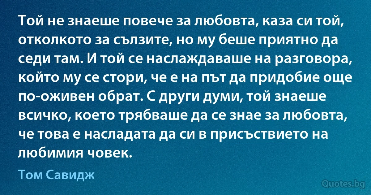 Той не знаеше повече за любовта, каза си той, отколкото за сълзите, но му беше приятно да седи там. И той се наслаждаваше на разговора, който му се стори, че е на път да придобие още по-оживен обрат. С други думи, той знаеше всичко, което трябваше да се знае за любовта, че това е насладата да си в присъствието на любимия човек. (Том Савидж)