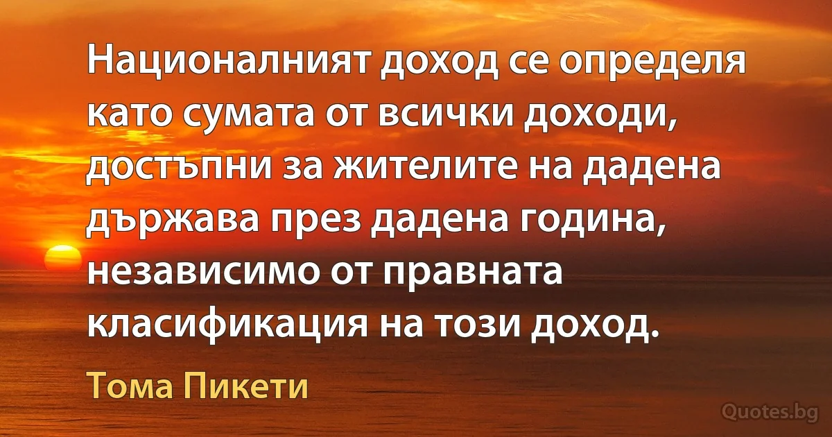 Националният доход се определя като сумата от всички доходи, достъпни за жителите на дадена държава през дадена година, независимо от правната класификация на този доход. (Тома Пикети)