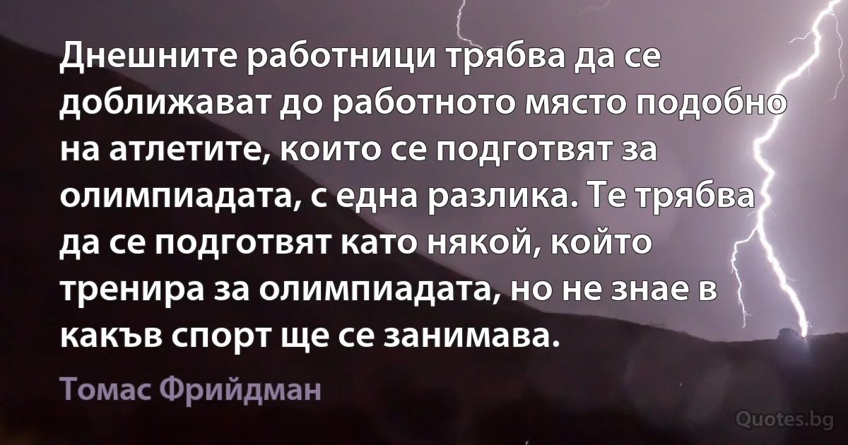 Днешните работници трябва да се доближават до работното място подобно на атлетите, които се подготвят за олимпиадата, с една разлика. Те трябва да се подготвят като някой, който тренира за олимпиадата, но не знае в какъв спорт ще се занимава. (Томас Фрийдман)