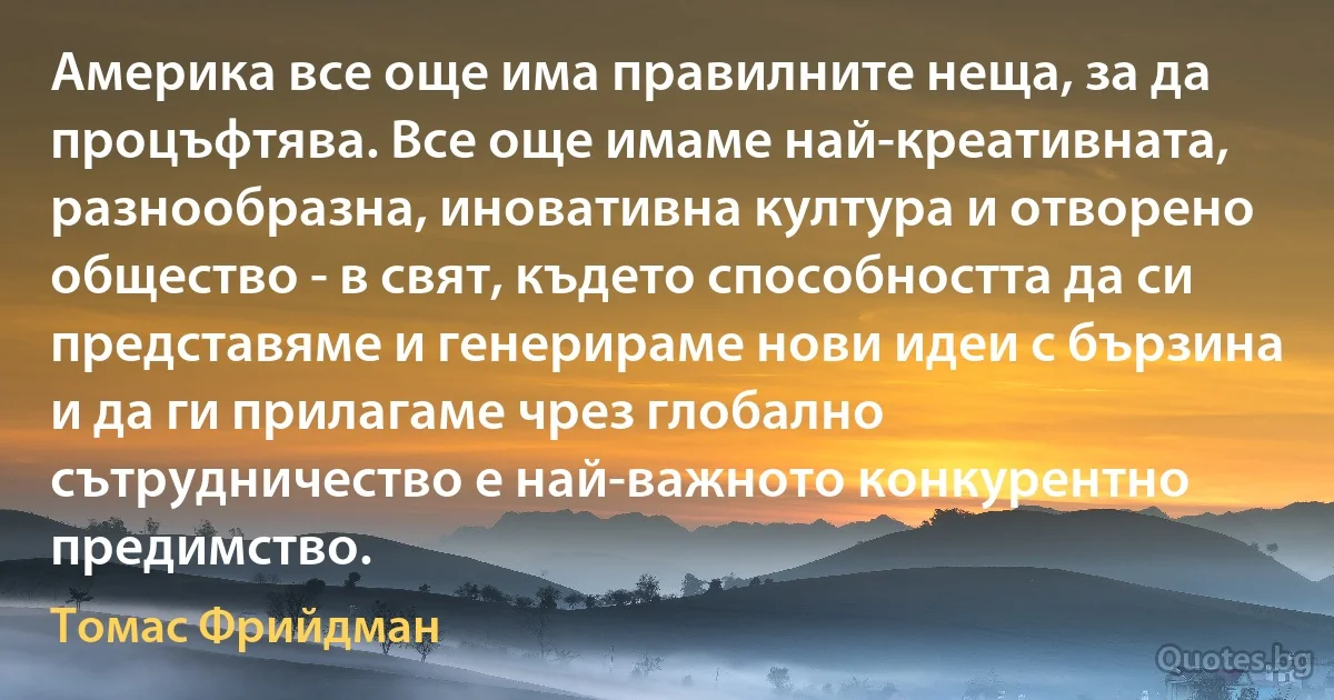 Америка все още има правилните неща, за да процъфтява. Все още имаме най-креативната, разнообразна, иновативна култура и отворено общество - в свят, където способността да си представяме и генерираме нови идеи с бързина и да ги прилагаме чрез глобално сътрудничество е най-важното конкурентно предимство. (Томас Фрийдман)