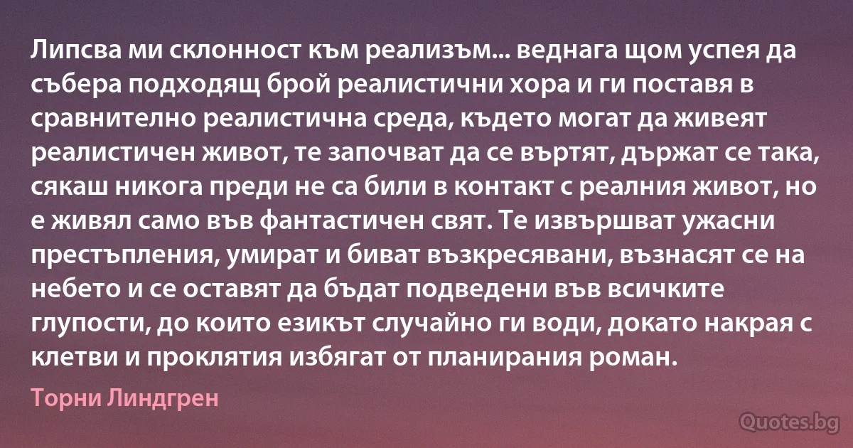 Липсва ми склонност към реализъм... веднага щом успея да събера подходящ брой реалистични хора и ги поставя в сравнително реалистична среда, където могат да живеят реалистичен живот, те започват да се въртят, държат се така, сякаш никога преди не са били в контакт с реалния живот, но е живял само във фантастичен свят. Те извършват ужасни престъпления, умират и биват възкресявани, възнасят се на небето и се оставят да бъдат подведени във всичките глупости, до които езикът случайно ги води, докато накрая с клетви и проклятия избягат от планирания роман. (Торни Линдгрен)