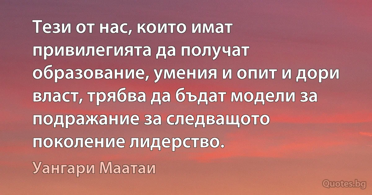 Тези от нас, които имат привилегията да получат образование, умения и опит и дори власт, трябва да бъдат модели за подражание за следващото поколение лидерство. (Уангари Маатаи)