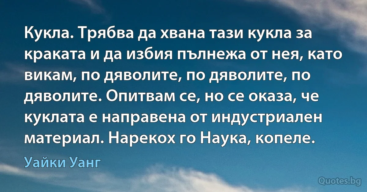 Кукла. Трябва да хвана тази кукла за краката и да избия пълнежа от нея, като викам, по дяволите, по дяволите, по дяволите. Опитвам се, но се оказа, че куклата е направена от индустриален материал. Нарекох го Наука, копеле. (Уайки Уанг)