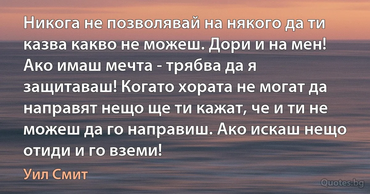 Никога не позволявай на някого да ти казва какво не можеш. Дори и на мен! Ако имаш мечта - трябва да я защитаваш! Когато хората не могат да направят нещо ще ти кажат, че и ти не можеш да го направиш. Ако искаш нещо отиди и го вземи! (Уил Смит)