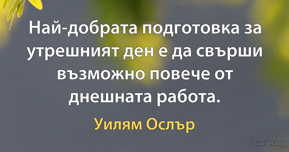 Най-добрата подготовка за утрешният ден е да свърши възможно повече от днешната работа. (Уилям Ослър)