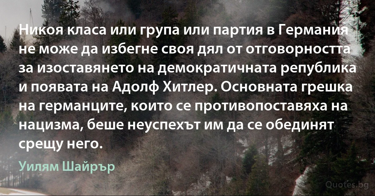 Никоя класа или група или партия в Германия не може да избегне своя дял от отговорността за изоставянето на демократичната република и появата на Адолф Хитлер. Основната грешка на германците, които се противопоставяха на нацизма, беше неуспехът им да се обединят срещу него. (Уилям Шайрър)