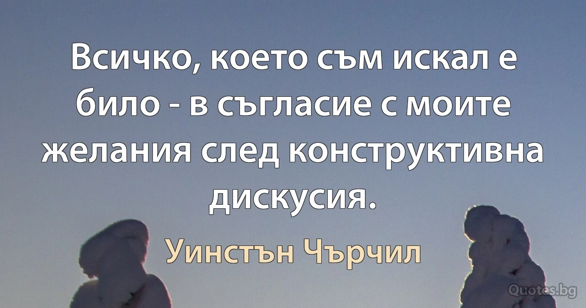 Всичко, което съм искал е било - в съгласие с моите желания след конструктивна дискусия. (Уинстън Чърчил)