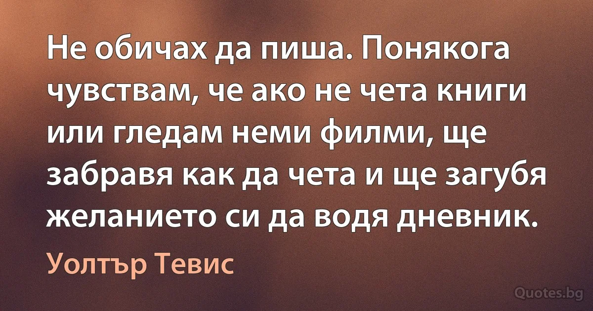 Не обичах да пиша. Понякога чувствам, че ако не чета книги или гледам неми филми, ще забравя как да чета и ще загубя желанието си да водя дневник. (Уолтър Тевис)