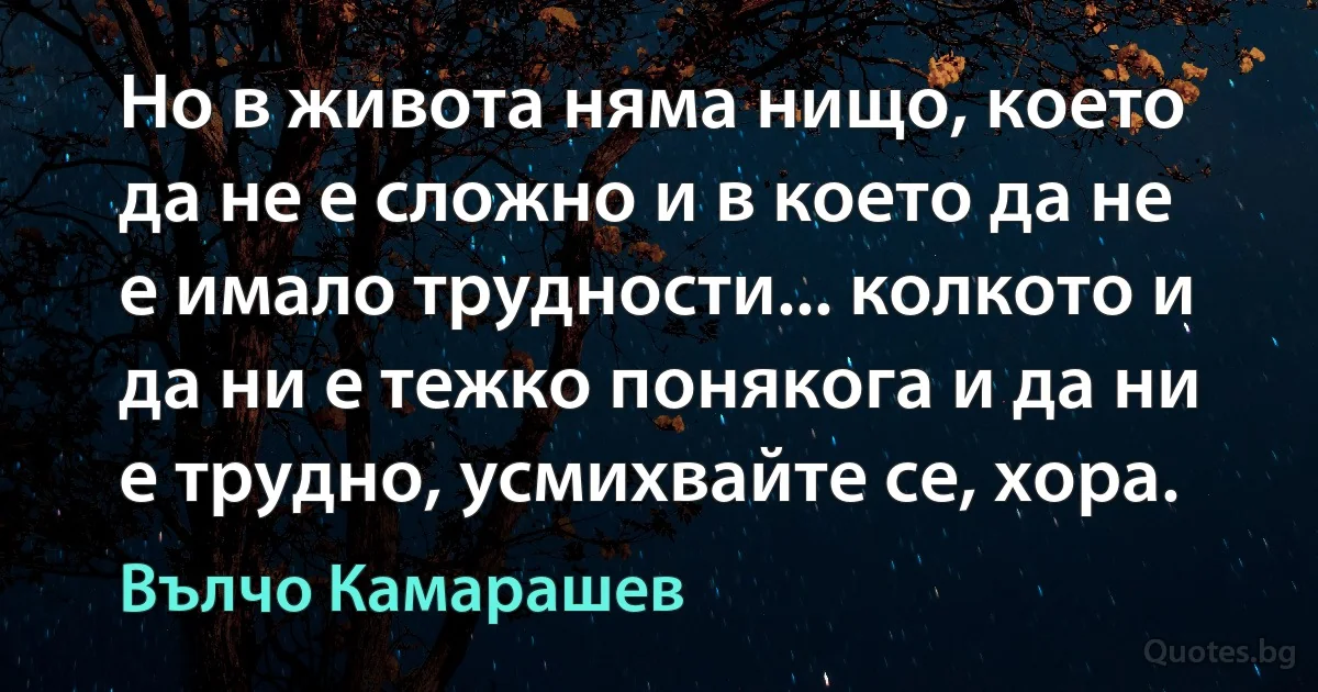 Но в живота няма нищо, което да не е сложно и в което да не е имало трудности... колкото и да ни е тежко понякога и да ни е трудно, усмихвайте се, хора. (Вълчо Камарашев)