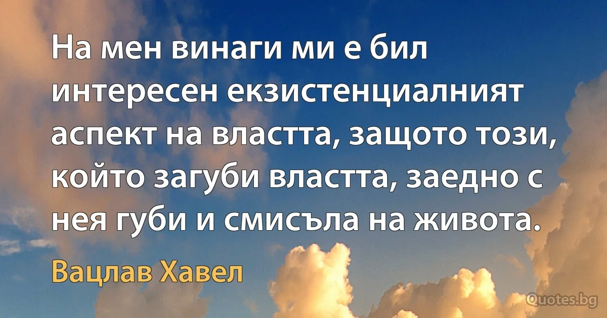 На мен винаги ми е бил интересен екзистенциалният аспект на властта, защото този, който загуби властта, заедно с нея губи и смисъла на живота. (Вацлав Хавел)