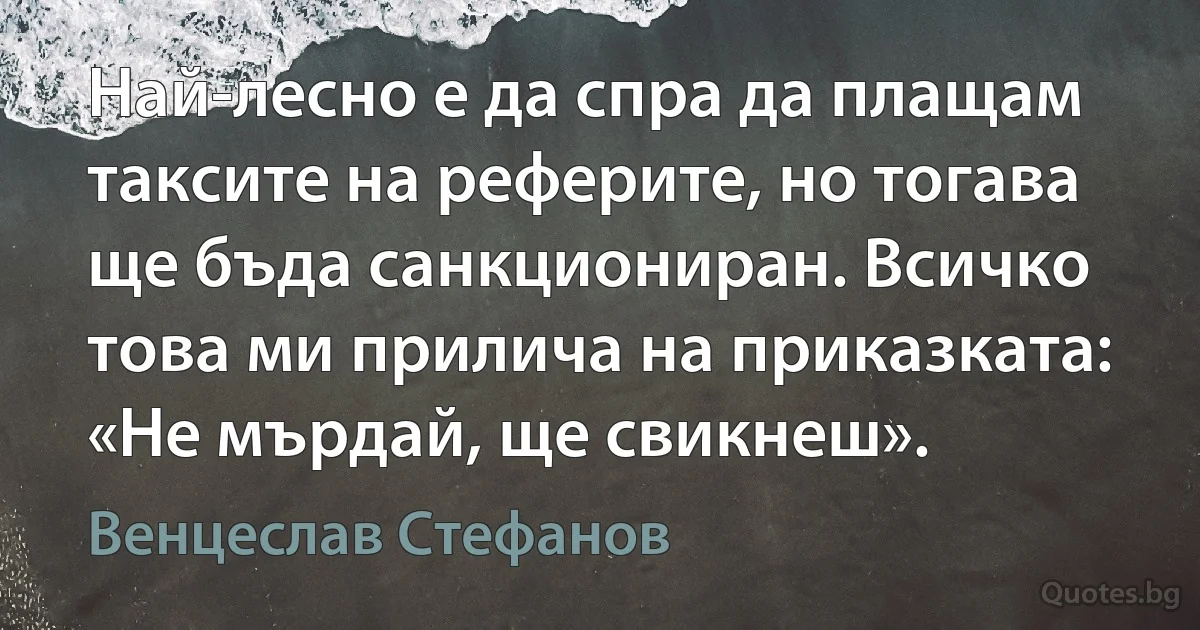 Най-лесно е да спра да плащам таксите на реферите, но тогава ще бъда санкциониран. Всичко това ми прилича на приказката: «Не мърдай, ще свикнеш». (Венцеслав Стефанов)