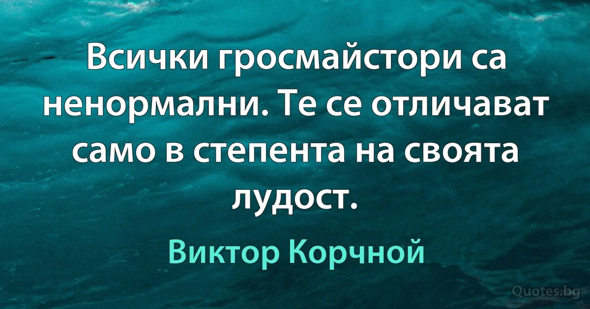 Всички гросмайстори са ненормални. Те се отличават само в степента на своята лудост. (Виктор Корчной)