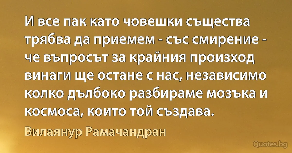 И все пак като човешки същества трябва да приемем - със смирение - че въпросът за крайния произход винаги ще остане с нас, независимо колко дълбоко разбираме мозъка и космоса, които той създава. (Вилаянур Рамачандран)