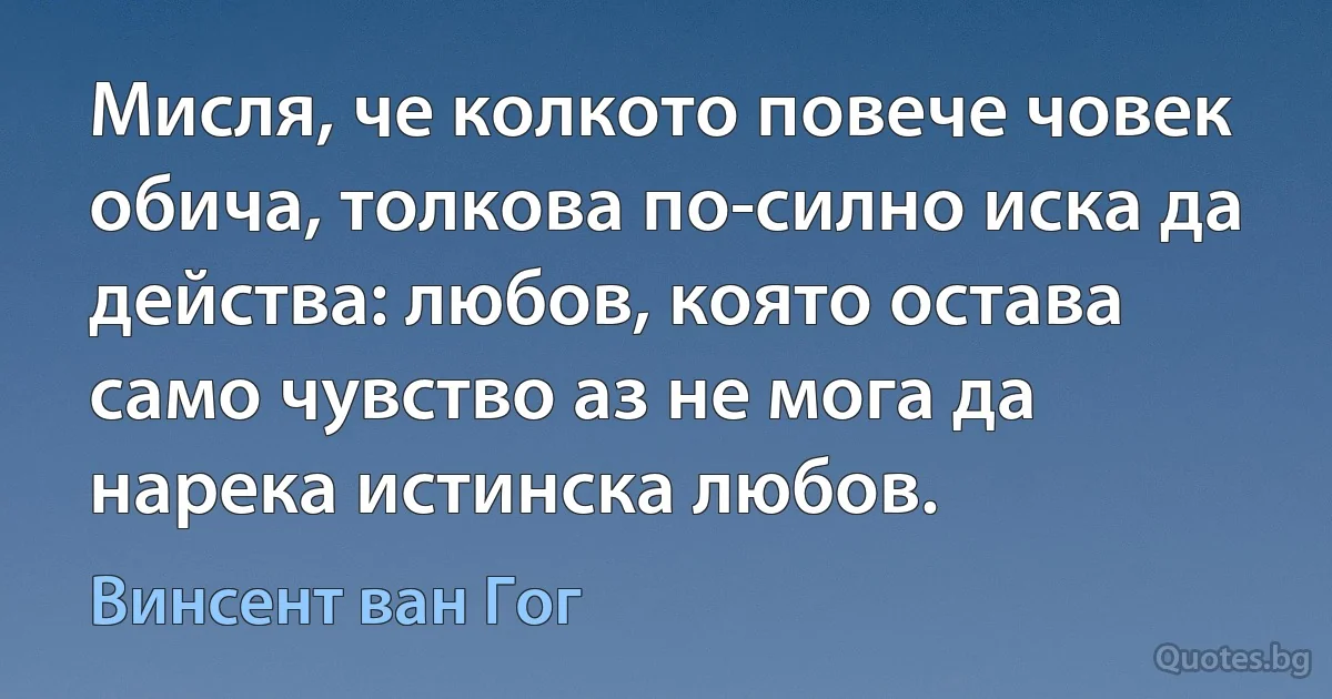 Мисля, че колкото повече човек обича, толкова по-силно иска да действа: любов, която остава само чувство аз не мога да нарека истинска любов. (Винсент ван Гог)