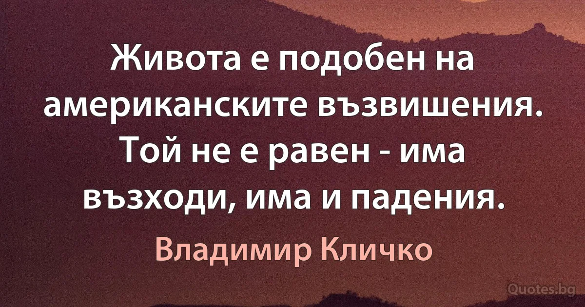 Живота е подобен на американските възвишения. Той не е равен - има възходи, има и падения. (Владимир Кличко)