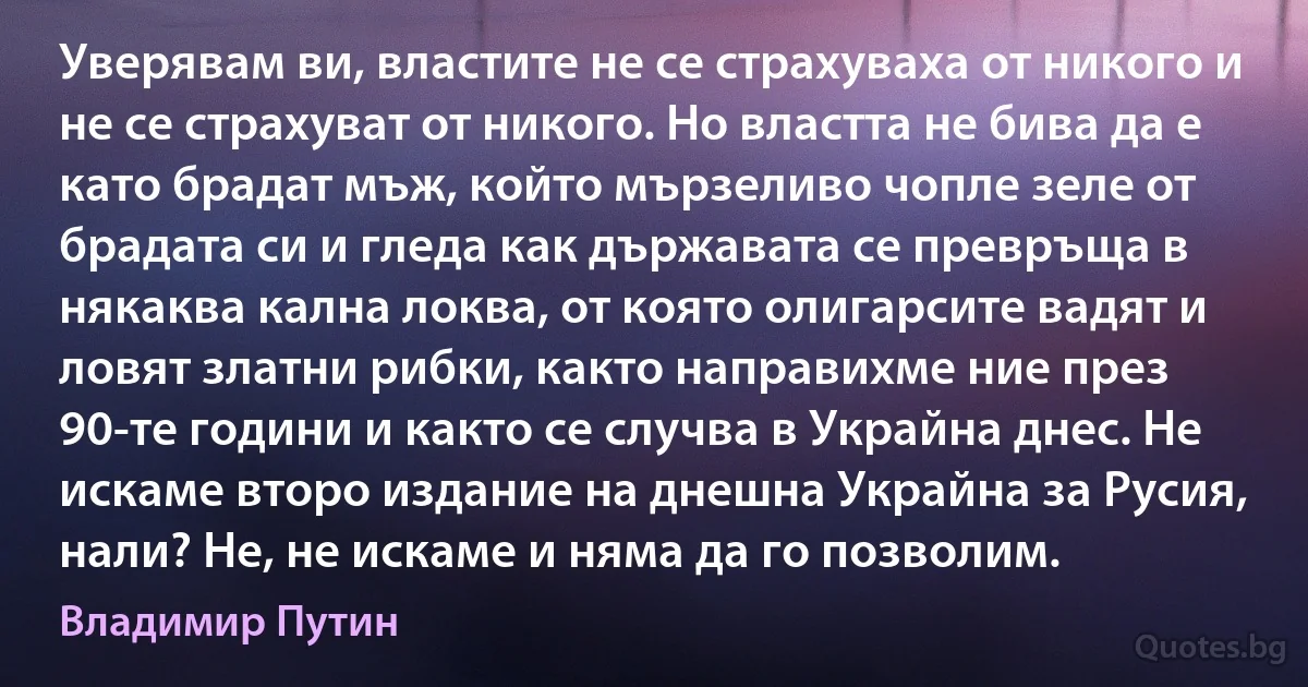 Уверявам ви, властите не се страхуваха от никого и не се страхуват от никого. Но властта не бива да е като брадат мъж, който мързеливо чопле зеле от брадата си и гледа как държавата се превръща в някаква кална локва, от която олигарсите вадят и ловят златни рибки, както направихме ние през 90-те години и както се случва в Украйна днес. Не искаме второ издание на днешна Украйна за Русия, нали? Не, не искаме и няма да го позволим. (Владимир Путин)