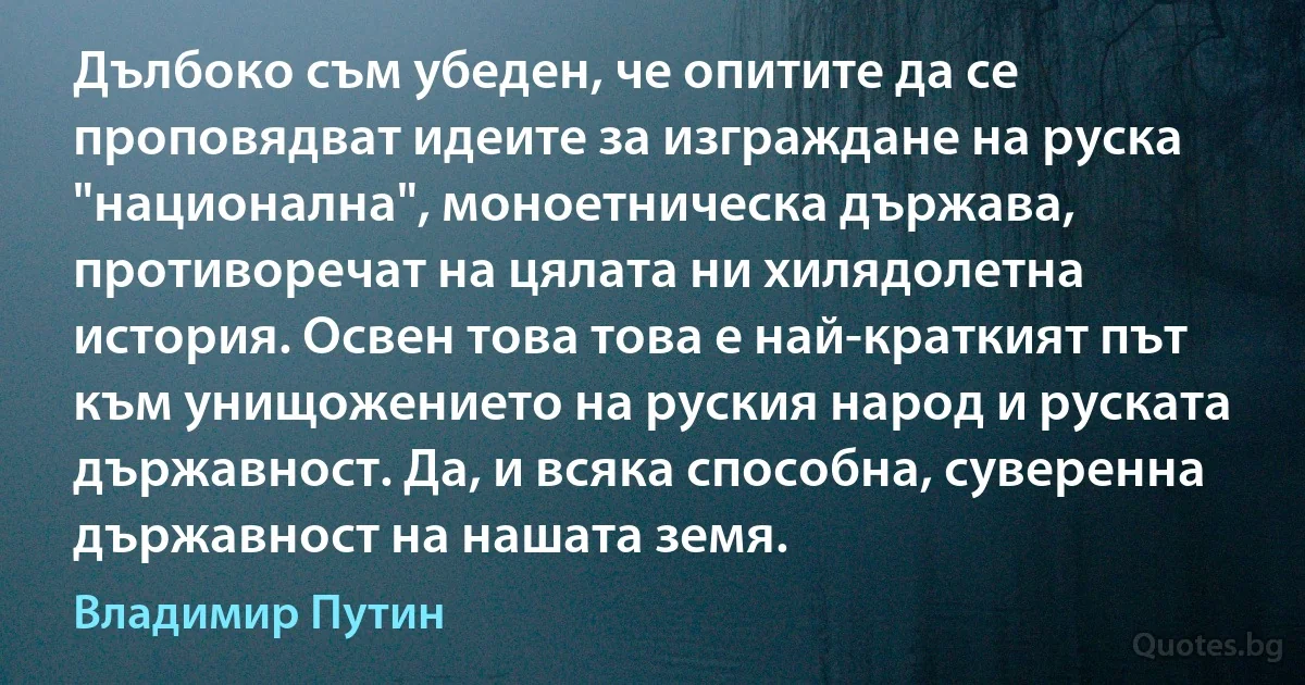 Дълбоко съм убеден, че опитите да се проповядват идеите за изграждане на руска "национална", моноетническа държава, противоречат на цялата ни хилядолетна история. Освен това това е най-краткият път към унищожението на руския народ и руската държавност. Да, и всяка способна, суверенна държавност на нашата земя. (Владимир Путин)