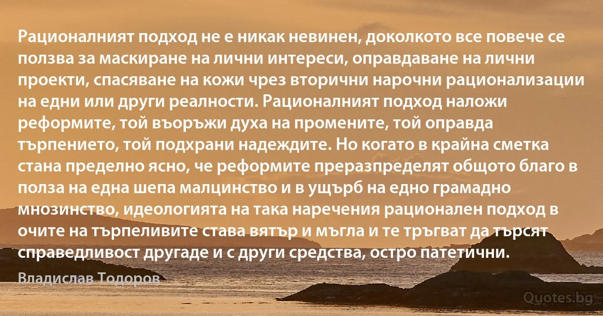 Рационалният подход не е никак невинен, доколкото все повече се ползва за маскиране на лични интереси, оправдаване на лични проекти, спасяване на кожи чрез вторични нарочни рационализации на едни или други реалности. Рационалният подход наложи реформите, той въоръжи духа на промените, той оправда търпението, той подхрани надеждите. Но когато в крайна сметка стана пределно ясно, че реформите преразпределят общото благо в полза на една шепа малцинство и в ущърб на едно грамадно мнозинство, идеологията на така наречения рационален подход в очите на търпеливите става вятър и мъгла и те тръгват да търсят справедливост другаде и с други средства, остро патетични. (Владислав Тодоров)