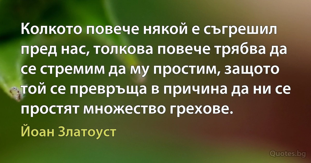 Колкото повече някой е съгрешил пред нас, толкова повече трябва да се стремим да му простим, защото той се превръща в причина да ни се простят множество грехове. (Йоан Златоуст)