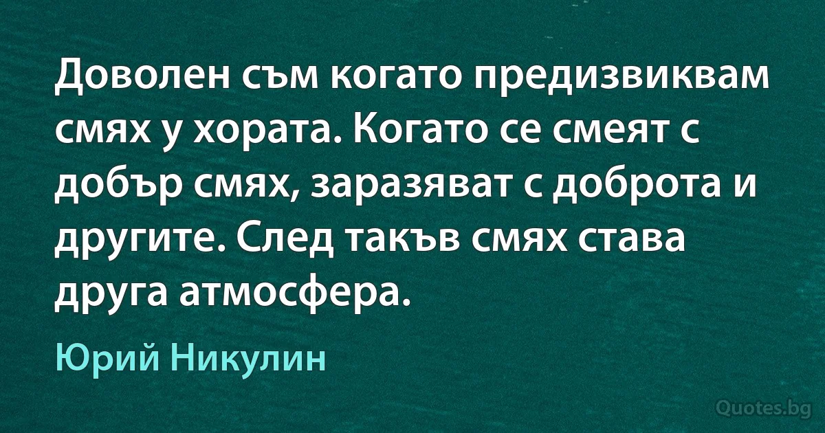 Доволен съм когато предизвиквам смях у хората. Когато се смеят с добър смях, заразяват с доброта и другите. След такъв смях става друга атмосфера. (Юрий Никулин)