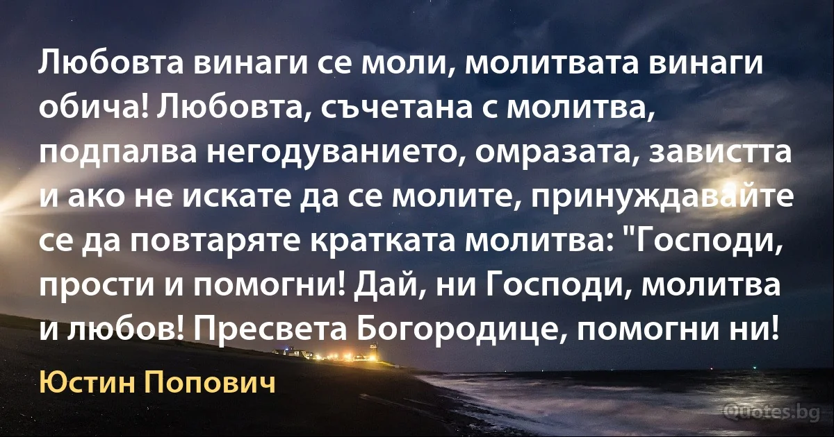 Любовта винаги се моли, молитвата винаги обича! Любовта, съчетана с молитва, подпалва негодуванието, омразата, завистта и ако не искате да се молите, принуждавайте се да повтаряте кратката молитва: "Господи, прости и помогни! Дай, ни Господи, молитва и любов! Пресвета Богородице, помогни ни! (Юстин Попович)